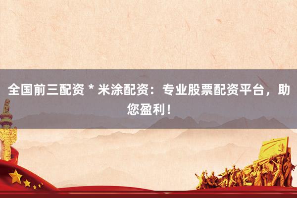 全国前三配资 * 米涂配资：专业股票配资平台，助您盈利！
