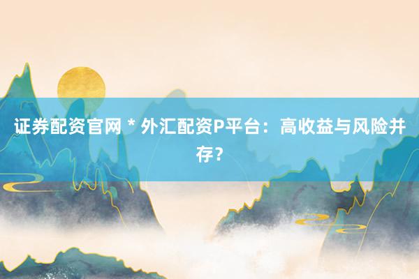 证券配资官网 * 外汇配资P平台：高收益与风险并存？