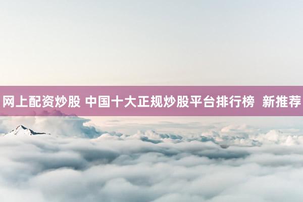 网上配资炒股 中国十大正规炒股平台排行榜  新推荐