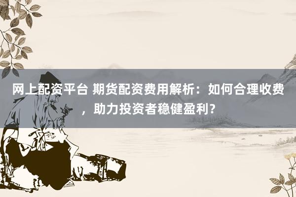 网上配资平台 期货配资费用解析：如何合理收费，助力投资者稳健盈利？