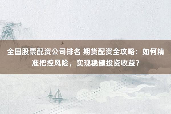 全国股票配资公司排名 期货配资全攻略：如何精准把控风险，实现稳健投资收益？