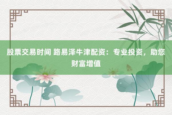股票交易时间 路易泽牛津配资：专业投资，助您财富增值