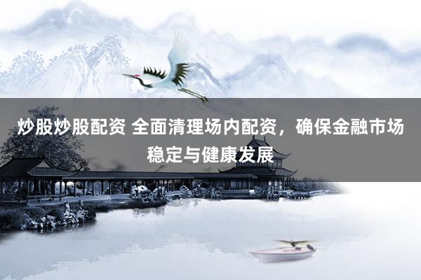 炒股炒股配资 全面清理场内配资，确保金融市场稳定与健康发展