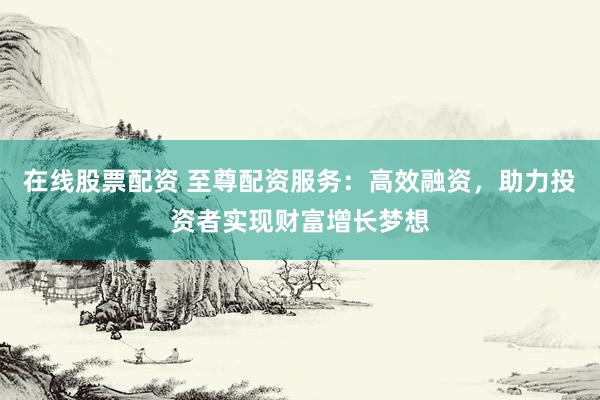 在线股票配资 至尊配资服务：高效融资，助力投资者实现财富增长梦想