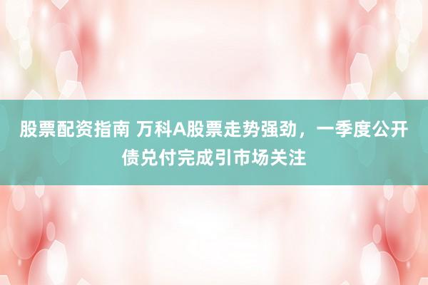 股票配资指南 万科A股票走势强劲，一季度公开债兑付完成引市场关注