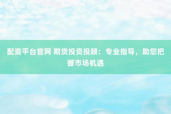 配资平台官网 期货投资投顾：专业指导，助您把握市场机遇