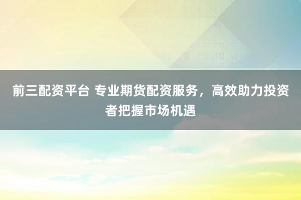 前三配资平台 专业期货配资服务，高效助力投资者把握市场机遇