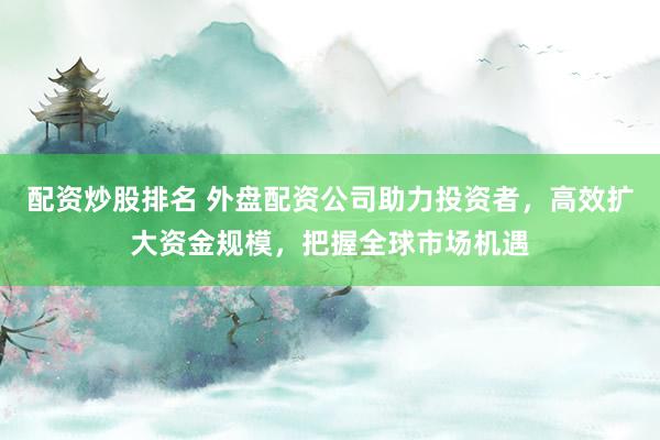 配资炒股排名 外盘配资公司助力投资者，高效扩大资金规模，把握全球市场机遇