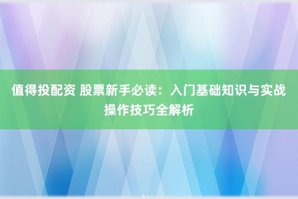 值得投配资 股票新手必读：入门基础知识与实战操作技巧全解析