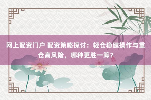 网上配资门户 配资策略探讨：轻仓稳健操作与重仓高风险，哪种更胜一筹？