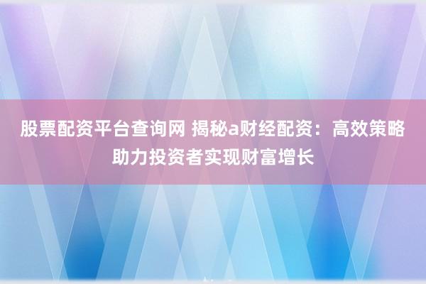 股票配资平台查询网 揭秘a财经配资：高效策略助力投资者实现财富增长