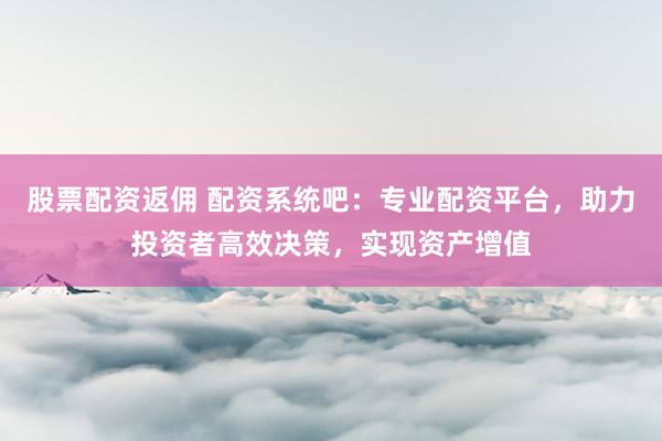 股票配资返佣 配资系统吧：专业配资平台，助力投资者高效决策，实现资产增值