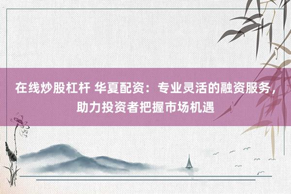 在线炒股杠杆 华夏配资：专业灵活的融资服务，助力投资者把握市场机遇