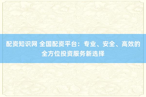 配资知识网 全国配资平台：专业、安全、高效的全方位投资服务新选择