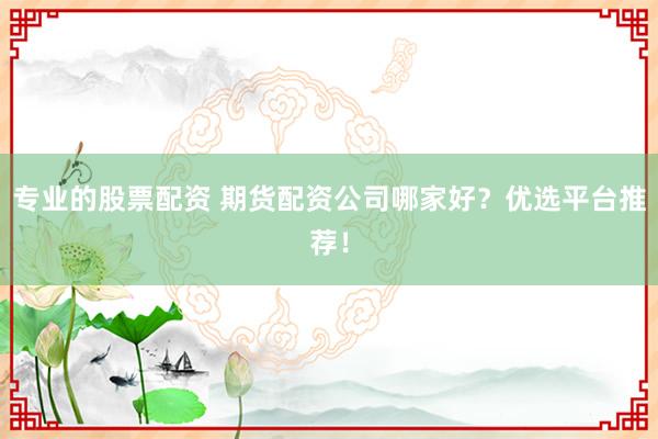 专业的股票配资 期货配资公司哪家好？优选平台推荐！