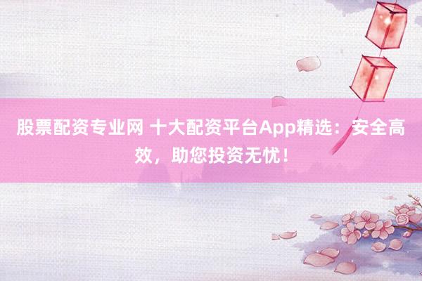 股票配资专业网 十大配资平台App精选：安全高效，助您投资无忧！