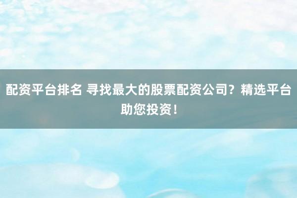 配资平台排名 寻找最大的股票配资公司？精选平台助您投资！