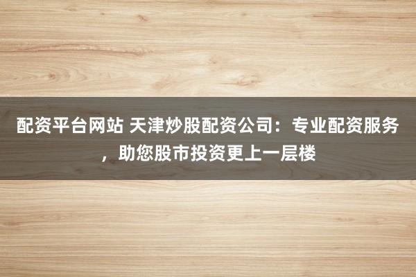 配资平台网站 天津炒股配资公司：专业配资服务，助您股市投资更上一层楼