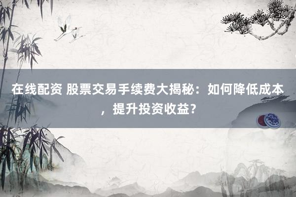 在线配资 股票交易手续费大揭秘：如何降低成本，提升投资收益？