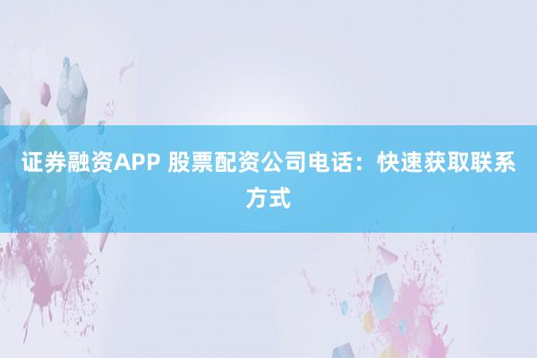 证券融资APP 股票配资公司电话：快速获取联系方式