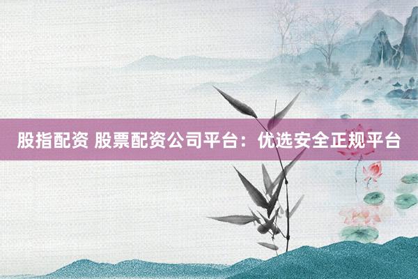 股指配资 股票配资公司平台：优选安全正规平台