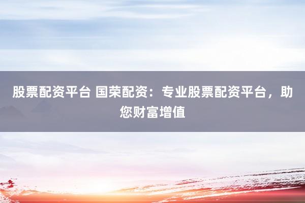 股票配资平台 国荣配资：专业股票配资平台，助您财富增值