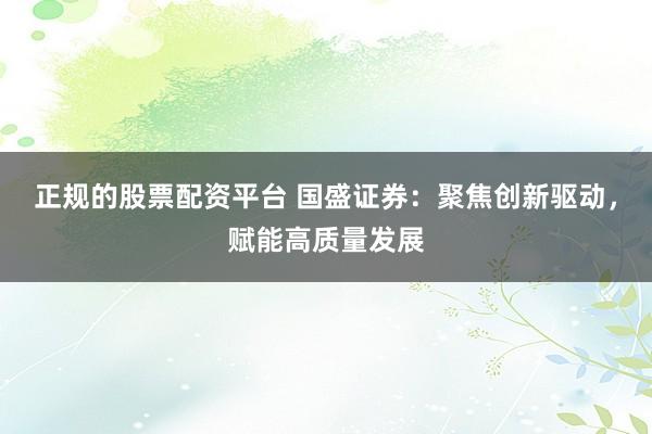 正规的股票配资平台 国盛证券：聚焦创新驱动，赋能高质量发展