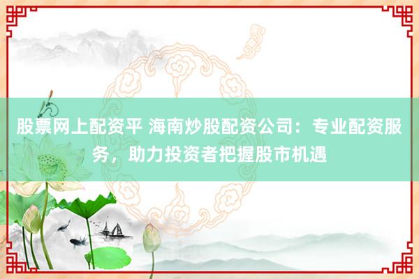 股票网上配资平 海南炒股配资公司：专业配资服务，助力投资者把握股市机遇