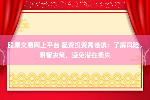 股票交易网上平台 配资投资需谨慎：了解风险，明智决策，避免潜在损失