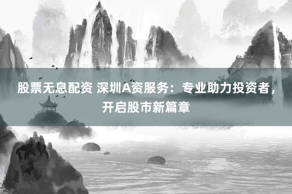 股票无息配资 深圳A资服务：专业助力投资者，开启股市新篇章