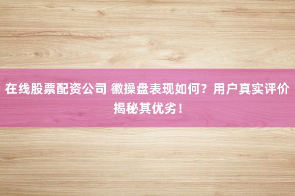 在线股票配资公司 徽操盘表现如何？用户真实评价揭秘其优劣！