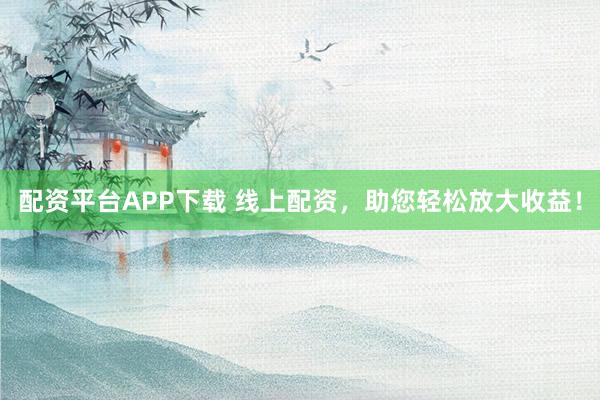 配资平台APP下载 线上配资，助您轻松放大收益！