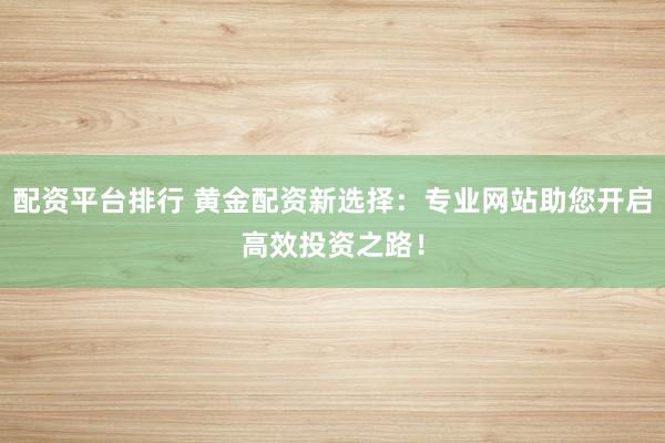 配资平台排行 黄金配资新选择：专业网站助您开启高效投资之路！