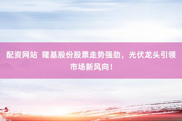 配资网站  隆基股份股票走势强劲，光伏龙头引领市场新风向！
