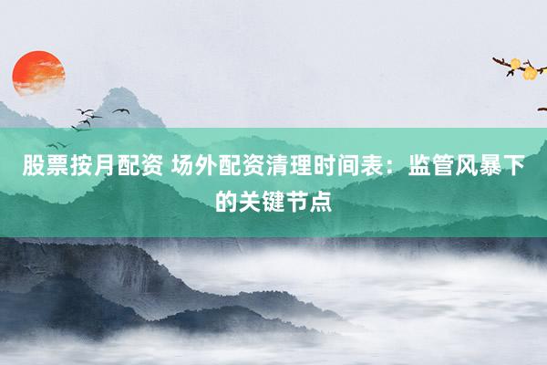 股票按月配资 场外配资清理时间表：监管风暴下的关键节点