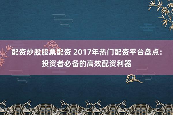 配资炒股股票配资 2017年热门配资平台盘点：投资者必备的高效配资利器