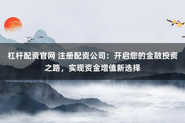 杠杆配资官网 注册配资公司：开启您的金融投资之路，实现资金增值新选择