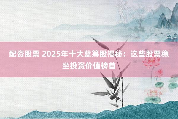 配资股票 2025年十大蓝筹股揭秘：这些股票稳坐投资价值榜首