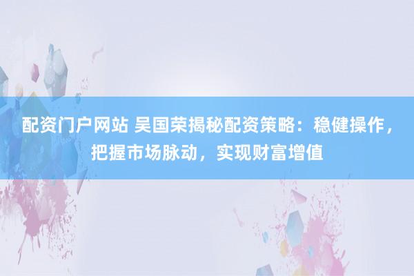 配资门户网站 吴国荣揭秘配资策略：稳健操作，把握市场脉动，实现财富增值