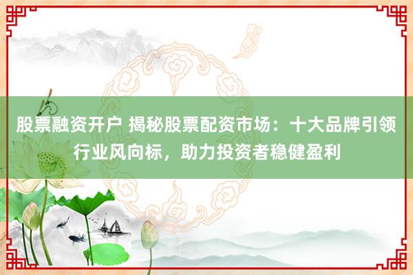 股票融资开户 揭秘股票配资市场：十大品牌引领行业风向标，助力投资者稳健盈利