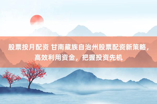 股票按月配资 甘南藏族自治州股票配资新策略，高效利用资金，把握投资先机