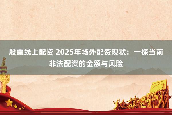 股票线上配资 2025年场外配资现状：一探当前非法配资的金额与风险