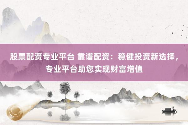 股票配资专业平台 靠谱配资：稳健投资新选择，专业平台助您实现财富增值