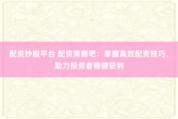 配资炒股平台 配资策略吧：掌握高效配资技巧，助力投资者稳健获利
