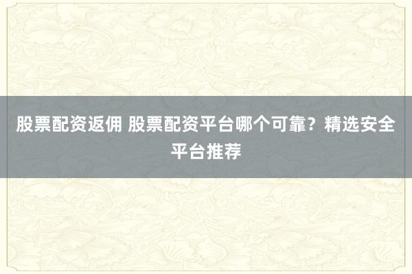 股票配资返佣 股票配资平台哪个可靠？精选安全平台推荐