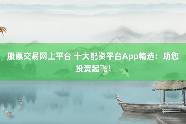 股票交易网上平台 十大配资平台App精选：助您投资起飞！