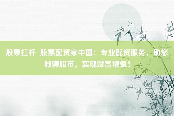股票扛杆  股票配资家中国：专业配资服务，助您驰骋股市，实现财富增值！