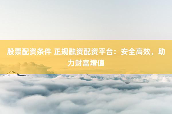 股票配资条件 正规融资配资平台：安全高效，助力财富增值