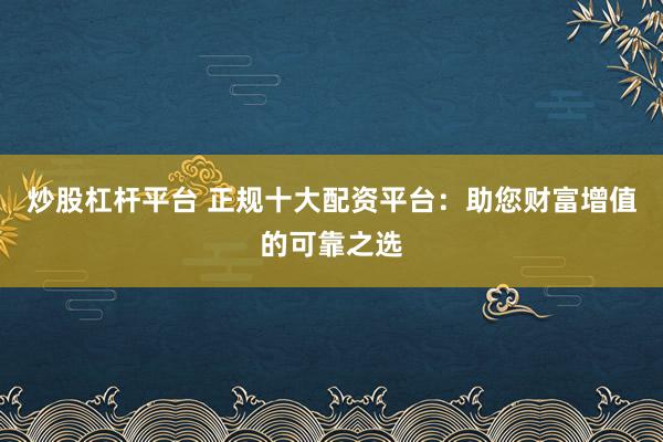 炒股杠杆平台 正规十大配资平台：助您财富增值的可靠之选