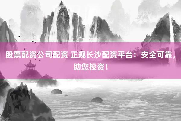 股票配资公司配资 正规长沙配资平台：安全可靠，助您投资！